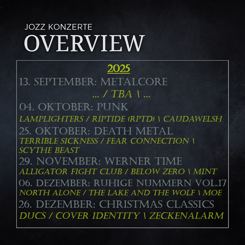 Überblick 2025:
13.September: Metalcore
TBA
04.Oktober: PUNK
Lamplighters / Riptide (RPTD) / Caudawelsh

25.Oktober: Death Metal
Terrible Sickness / Fear Connection / Scythe Beast

29.November: Werner Time
Alligator Fight Club / Below Zero / MINT


06.Dezember: Ruhige Nummern Vol.17
North Alone / The Lake And The Wolf / Moe


26.Dezember: Christmas Classics
DUCS / Cover Identity / Zeckenalarm